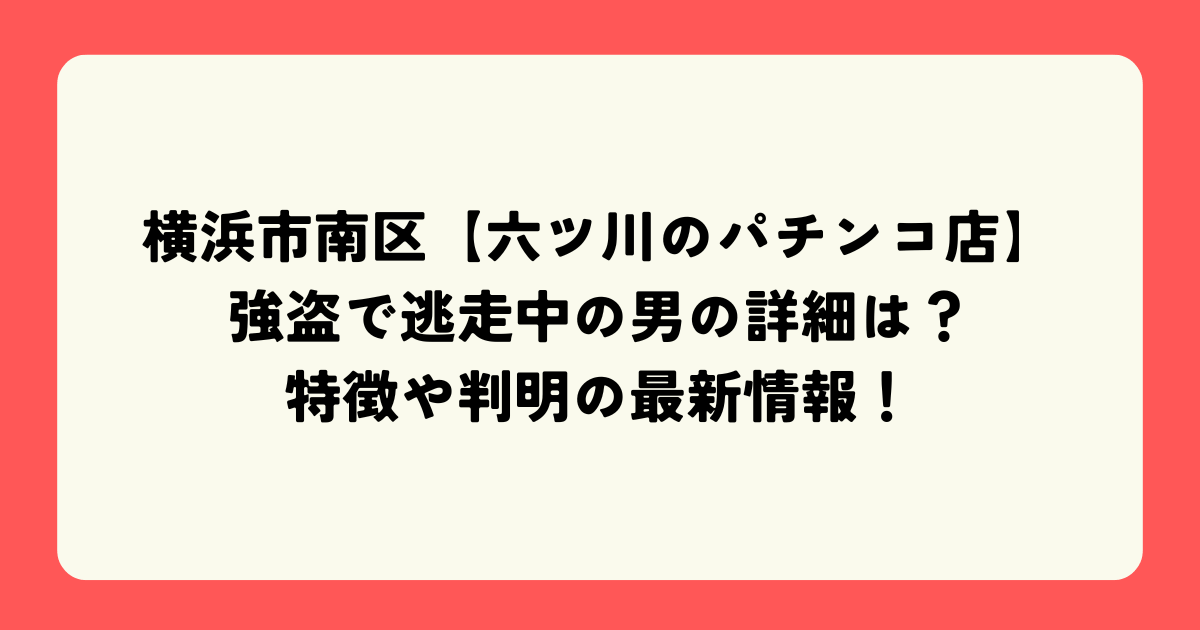 横浜市南区【六ツ川のパチンコ店】強盗で逃走中の男の詳細は？特徴や判明の最新情報！